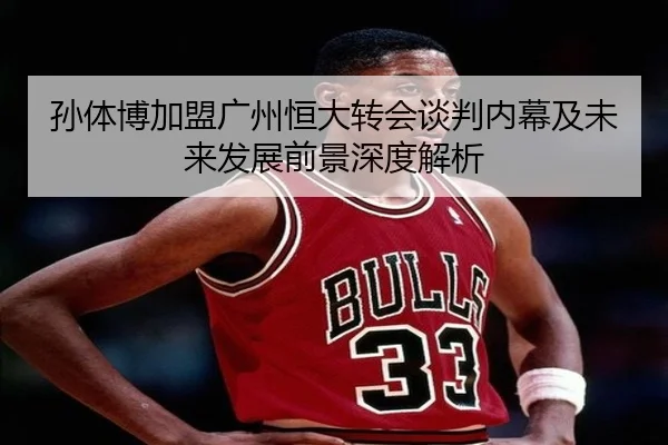 孙体博加盟广州恒大转会谈判内幕及未来发展前景深度解析